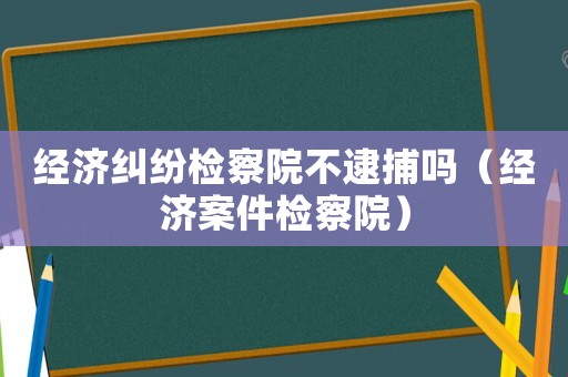 經濟糾紛檢察院不逮捕嗎（經濟案件檢察院）