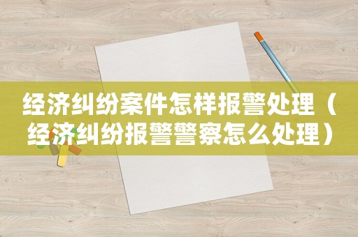 經濟糾紛案件怎樣報警處理（經濟糾紛報警警察怎么處理）