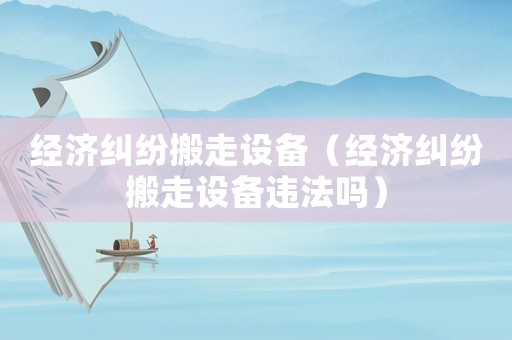 經濟糾紛搬走設備（經濟糾紛搬走設備違法嗎）