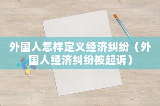 外國人怎樣定義經濟糾紛（外國人經濟糾紛被起訴）
