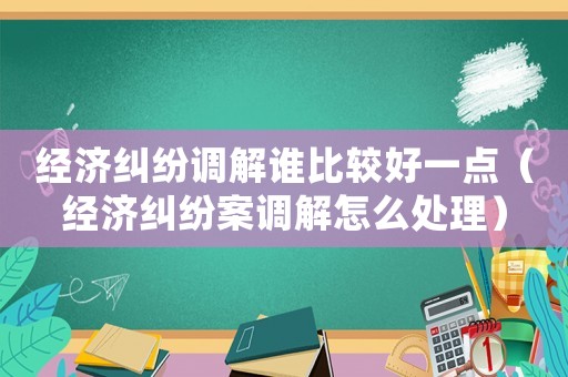 經(jīng)濟糾紛調(diào)解誰比較好一點（經(jīng)濟糾紛案調(diào)解怎么處理）