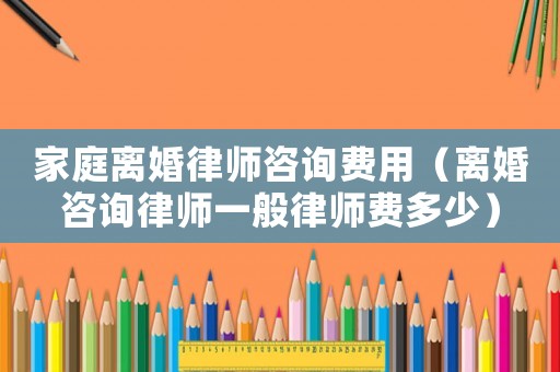 家庭離婚律師咨詢費用（離婚咨詢律師一般律師費多少）