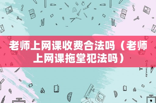 老師上網(wǎng)課收費(fèi)合法嗎（老師上網(wǎng)課拖堂犯法嗎）