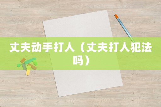 丈夫動(dòng)手打人（丈夫打人犯法嗎）