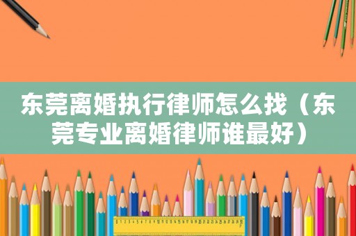 東莞離婚執行律師怎么找（東莞專業離婚律師誰最好）
