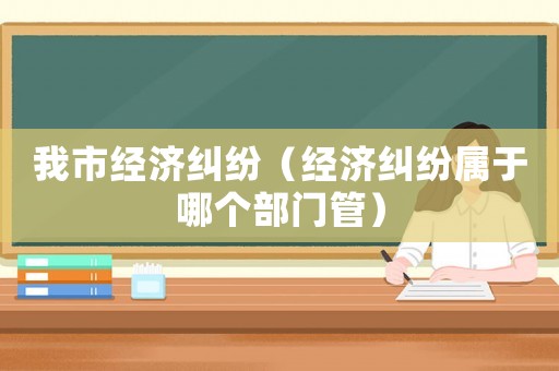 我市經濟糾紛（經濟糾紛屬于哪個部門管）