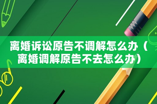 離婚訴訟原告不調解怎么辦（離婚調解原告不去怎么辦）