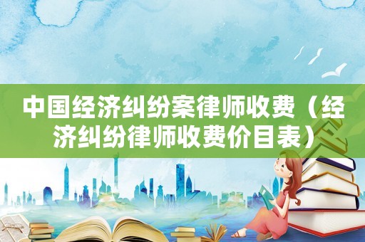 中國經(jīng)濟糾紛案律師收費（經(jīng)濟糾紛律師收費價目表）