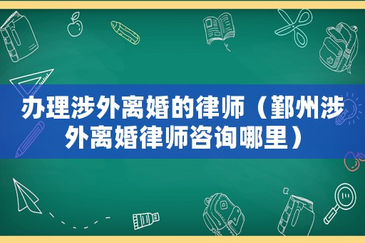 辦理涉外離婚的律師（鄞州涉外離婚律師咨詢(xún)哪里）