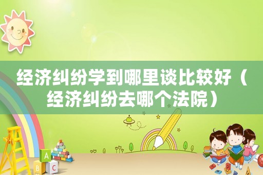 經濟糾紛學到哪里談比較好（經濟糾紛去哪個法院）