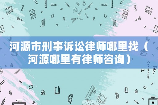 河源市刑事訴訟律師哪里找（河源哪里有律師咨詢）