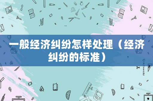 一般經(jīng)濟糾紛怎樣處理（經(jīng)濟糾紛的標準）