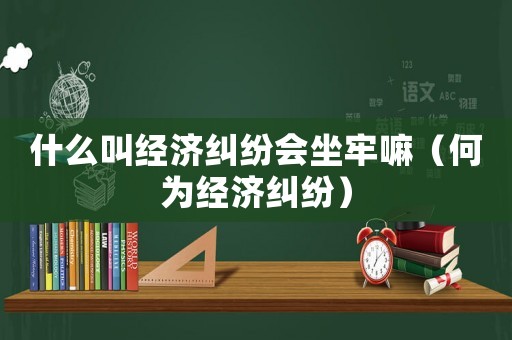 什么叫經濟糾紛會坐牢嘛（何為經濟糾紛）