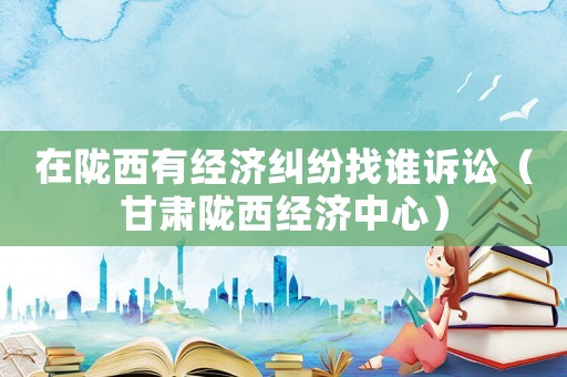 在隴西有經(jīng)濟糾紛找誰訴訟（甘肅隴西經(jīng)濟中心）