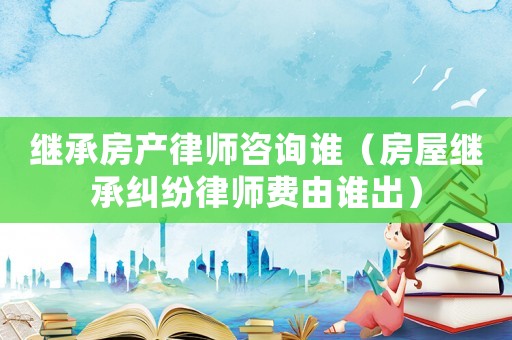 繼承房產律師咨詢誰（房屋繼承糾紛律師費由誰出）