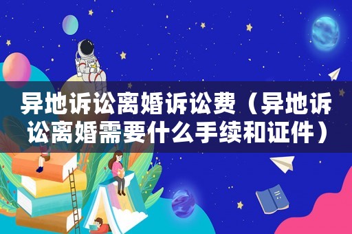 異地訴訟離婚訴訟費(fèi)（異地訴訟離婚需要什么手續(xù)和證件）