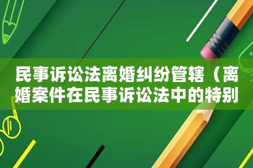 民事訴訟法離婚糾紛管轄（離婚案件在民事訴訟法中的特別規定）