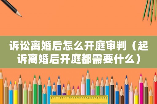 訴訟離婚后怎么開庭審判（起訴離婚后開庭都需要什么）