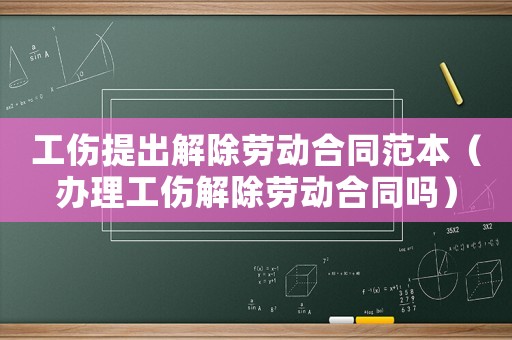 工傷提出解除勞動合同范本（辦理工傷解除勞動合同嗎）