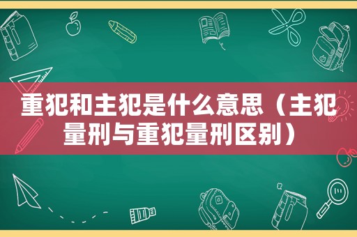 重犯和主犯是什么意思（主犯量刑與重犯量刑區別）
