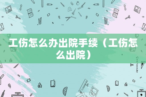 工傷怎么辦出院手續（工傷怎么出院）