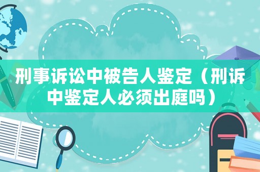 刑事訴訟中被告人鑒定（刑訴中鑒定人必須出庭嗎）