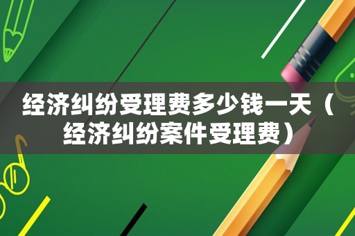 經(jīng)濟(jì)糾紛受理費(fèi)多少錢一天（經(jīng)濟(jì)糾紛案件受理費(fèi)）