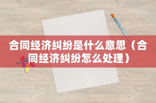 合同經(jīng)濟(jì)糾紛是什么意思（合同經(jīng)濟(jì)糾紛怎么處理）