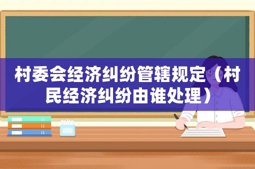 村委會經濟糾紛管轄規定（村民經濟糾紛由誰處理）