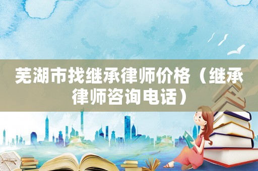 蕪湖市找繼承律師價格（繼承律師咨詢電話）