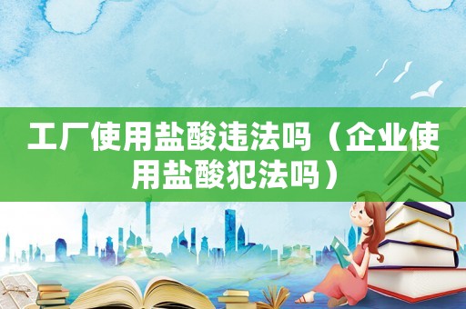 工廠使用鹽酸違法嗎（企業(yè)使用鹽酸犯法嗎）