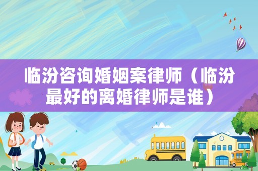 臨汾咨詢婚姻案律師（臨汾最好的離婚律師是誰）