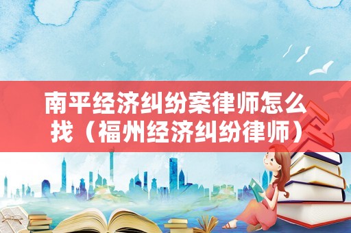 南平經濟糾紛案律師怎么找（福州經濟糾紛律師）