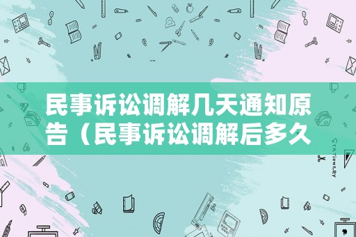 民事訴訟調(diào)解幾天通知原告（民事訴訟調(diào)解后多久下調(diào)解書）