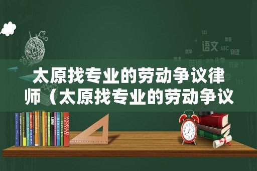 太原找專業的勞動爭議律師（太原找專業的勞動爭議律師有哪些）
