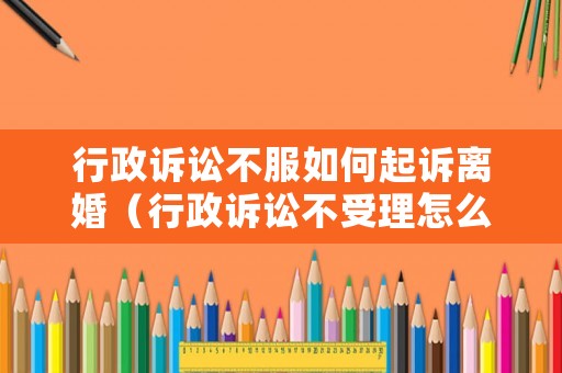 行政訴訟不服如何起訴離婚（行政訴訟不受理怎么辦）