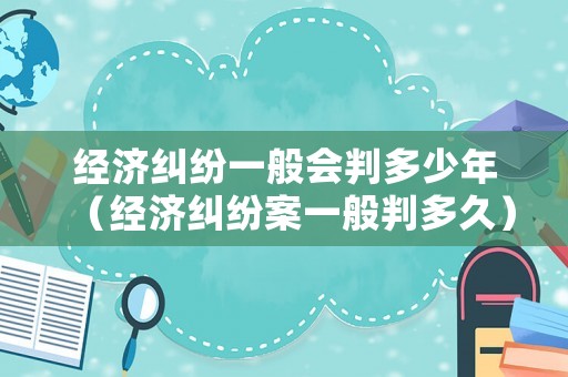 經濟糾紛一般會判多少年（經濟糾紛案一般判多久）