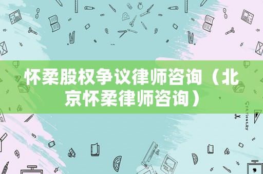 懷柔股權(quán)爭議律師咨詢（北京懷柔律師咨詢）