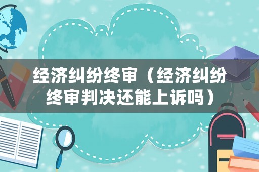 經(jīng)濟糾紛終審（經(jīng)濟糾紛終審判決還能上訴嗎）