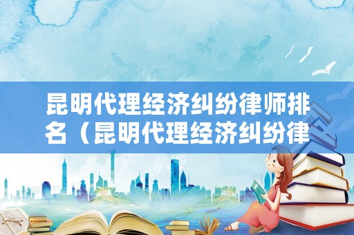 昆明代理經濟糾紛律師排名（昆明代理經濟糾紛律師排名前十）