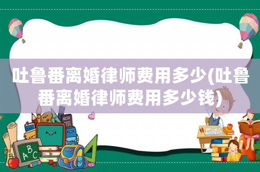吐魯番離婚律師費用多少(吐魯番離婚律師費用多少錢)