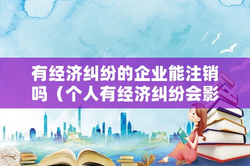 有經濟糾紛的企業能注銷嗎（個人有經濟糾紛會影響公司）