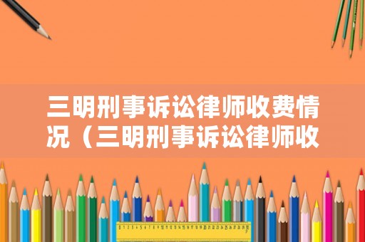 三明刑事訴訟律師收費(fèi)情況（三明刑事訴訟律師收費(fèi)情況如何）