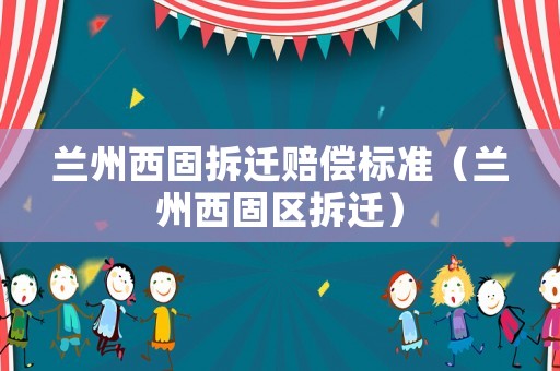蘭州西固拆遷賠償標準（蘭州西固區拆遷）