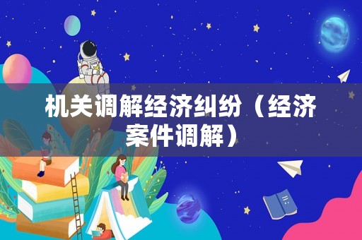 機(jī)關(guān)調(diào)解經(jīng)濟(jì)糾紛（經(jīng)濟(jì)案件調(diào)解）