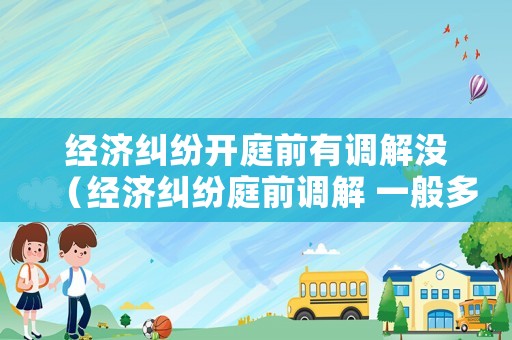 經濟糾紛開庭前有調解沒（經濟糾紛庭前調解 一般多久）