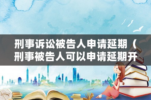 刑事訴訟被告人申請延期（刑事被告人可以申請延期開庭嗎）