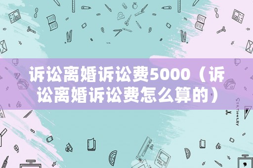訴訟離婚訴訟費(fèi)5000（訴訟離婚訴訟費(fèi)怎么算的）