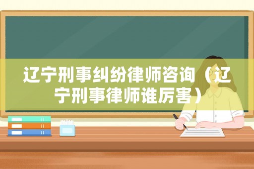 遼寧刑事糾紛律師咨詢（遼寧刑事律師誰厲害）