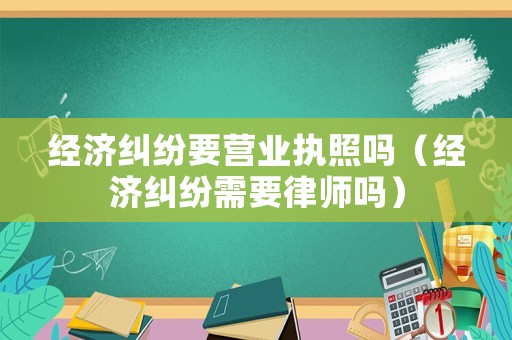 經濟糾紛要營業執照嗎（經濟糾紛需要律師嗎）